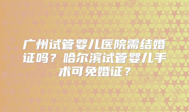 广州试管婴儿医院需结婚证吗？哈尔滨试管婴儿手术可免婚证？