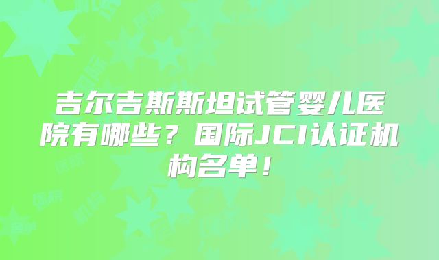 吉尔吉斯斯坦试管婴儿医院有哪些？国际JCI认证机构名单！