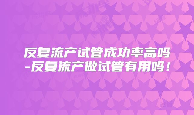 反复流产试管成功率高吗-反复流产做试管有用吗!