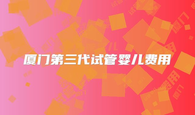 厦门第三代试管婴儿费用