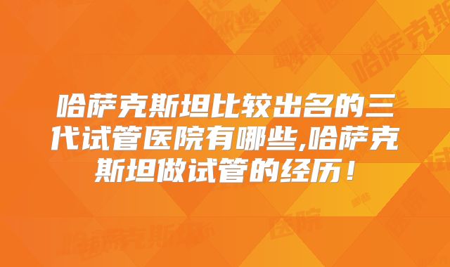 哈萨克斯坦比较出名的三代试管医院有哪些,哈萨克斯坦做试管的经历！