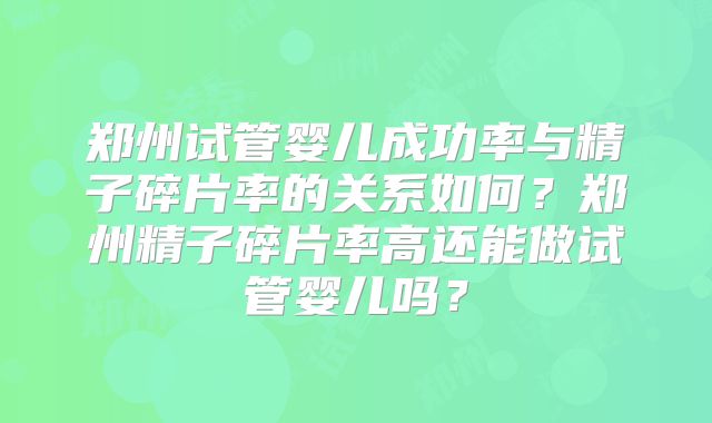 郑州试管婴儿成功率与精子碎片率的关系如何？郑州精子碎片率高还能做试管婴儿吗？