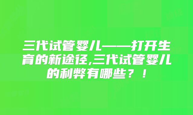 三代试管婴儿——打开生育的新途径,三代试管婴儿的利弊有哪些？！