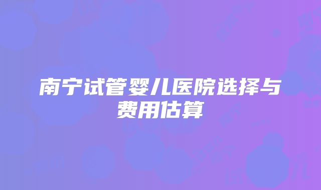 南宁试管婴儿医院选择与费用估算