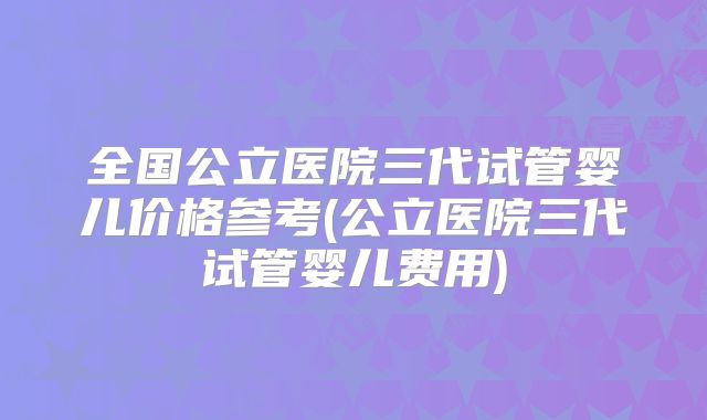 全国公立医院三代试管婴儿价格参考(公立医院三代试管婴儿费用)