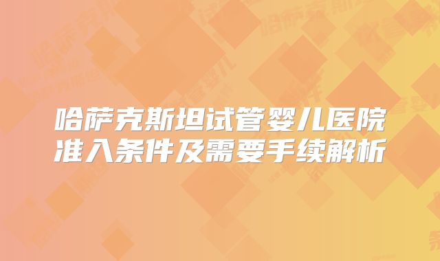 哈萨克斯坦试管婴儿医院准入条件及需要手续解析