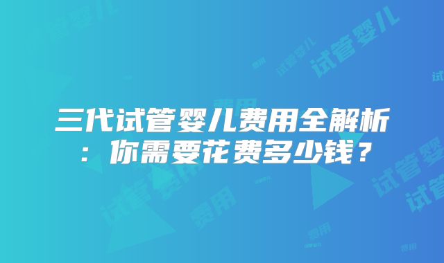 三代试管婴儿费用全解析：你需要花费多少钱？