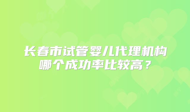 长春市试管婴儿代理机构哪个成功率比较高？