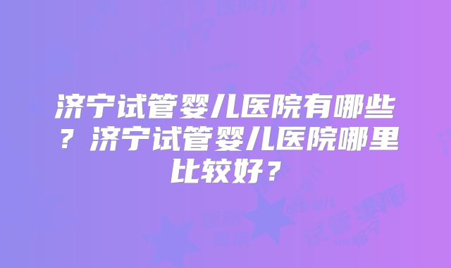 济宁试管婴儿医院有哪些？济宁试管婴儿医院哪里比较好？