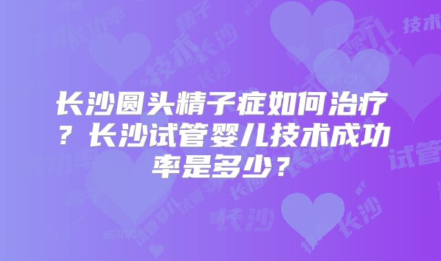 长沙圆头精子症如何治疗?长沙试管婴儿技术成功率是多少?