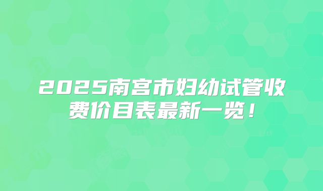 2025南宫市妇幼试管收费价目表最新一览！