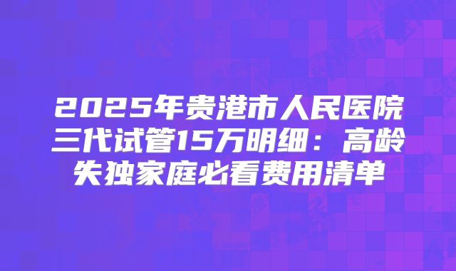 2025年贵港市人民医院三代试管15万明细：高龄失独家庭必看费用清单
