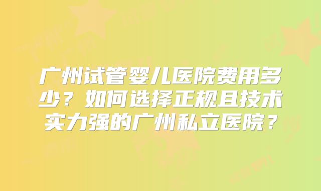 广州试管婴儿医院费用多少?如何选择正规且技术实力强的广州私立医院?
