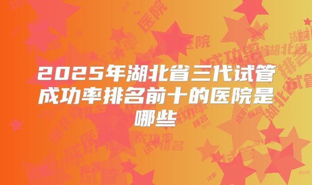 2025年湖北省三代试管成功率排名前十的医院是哪些