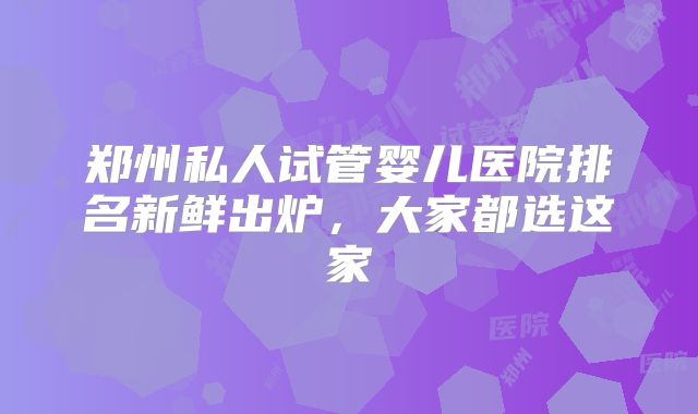 郑州私人试管婴儿医院排名新鲜出炉,大家都选这家