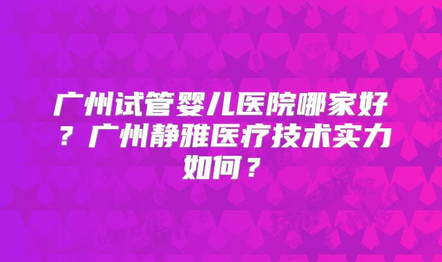 广州试管婴儿医院哪家好？广州静雅医疗技术实力如何？