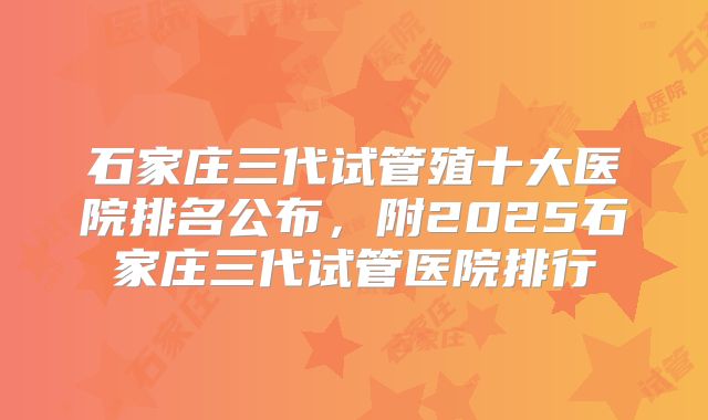 石家庄三代试管殖十大医院排名公布，附2025石家庄三代试管医院排行
