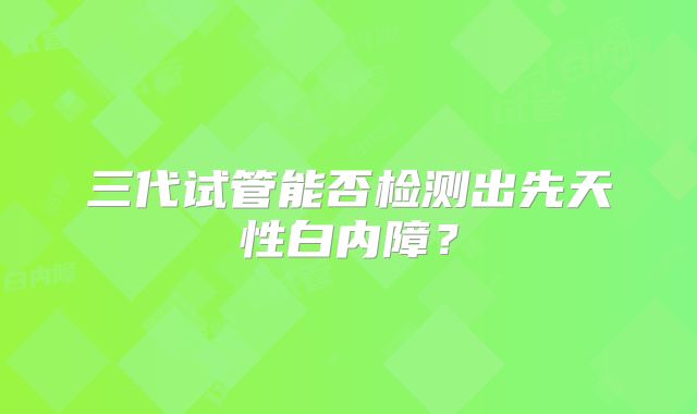 三代试管能否检测出先天性白内障?