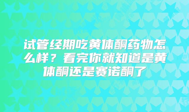 试管经期吃黄体酮药物怎么样？看完你就知道是黄体酮还是赛诺酮了