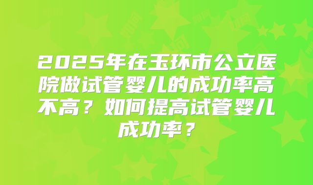 2025年在玉环市公立医院做试管婴儿的成功率高不高？如何提高试管婴儿成功率？