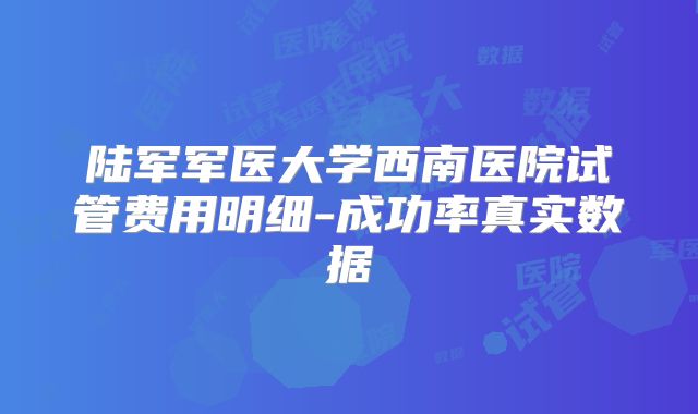 陆军军医大学西南医院试管费用明细-成功率真实数据