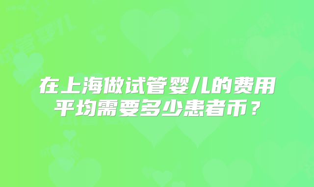 在上海做试管婴儿的费用平均需要多少患者币?