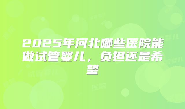 2025年河北哪些医院能做试管婴儿，负担还是希望