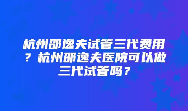 杭州邵逸夫试管三代费用？杭州邵逸夫医院可以做三代试管吗？