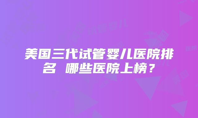 美国三代试管婴儿医院排名 哪些医院上榜？