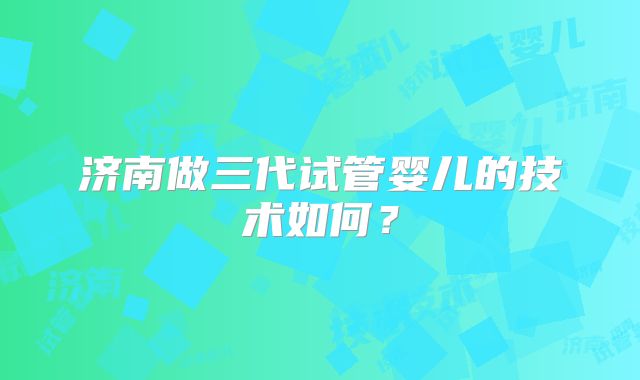 济南做三代试管婴儿的技术如何？