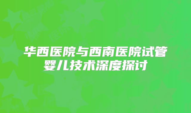 华西医院与西南医院试管婴儿技术深度探讨