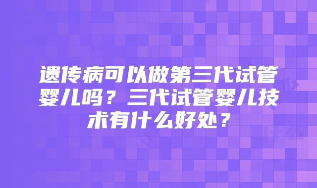 遗传病可以做第三代试管婴儿吗？三代试管婴儿技术有什么好处？