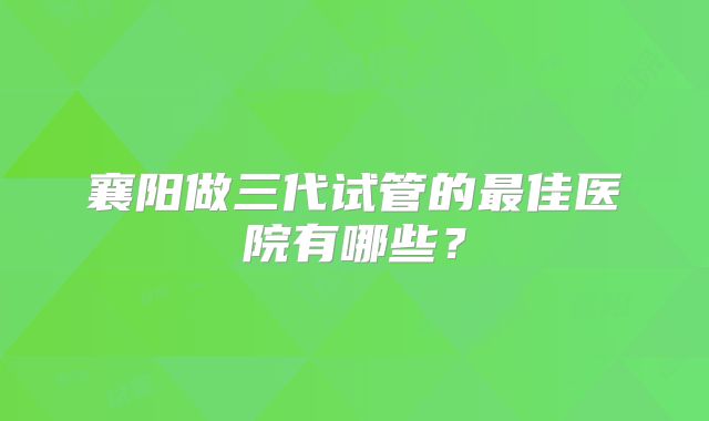襄阳做三代试管的最佳医院有哪些？