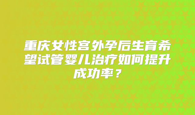 重庆女性宫外孕后生育希望试管婴儿治疗如何提升成功率？