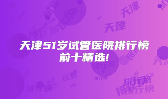 天津51岁试管医院排行榜前十精选!