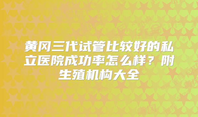 黄冈三代试管比较好的私立医院成功率怎么样？附生殖机构大全