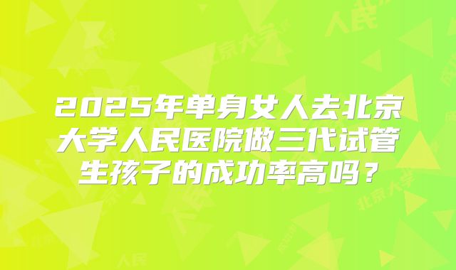 2025年单身女人去北京大学人民医院做三代试管生孩子的成功率高吗？