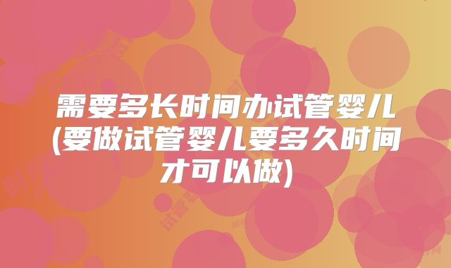 需要多长时间办试管婴儿(要做试管婴儿要多久时间才可以做)
