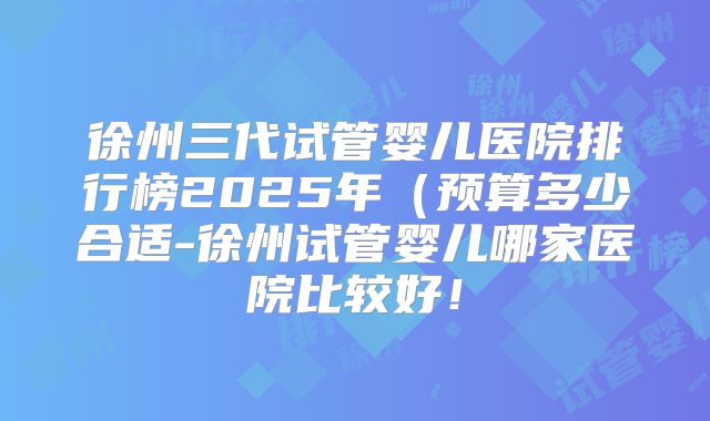 徐州三代试管婴儿医院排行榜2025年（预算多少合适-徐州试管婴儿哪家医院比较好！