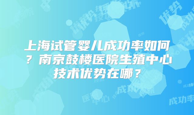 上海试管婴儿成功率如何？南京鼓楼医院生殖中心技术优势在哪？