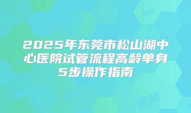 2025年东莞市松山湖中心医院试管流程高龄单身5步操作指南