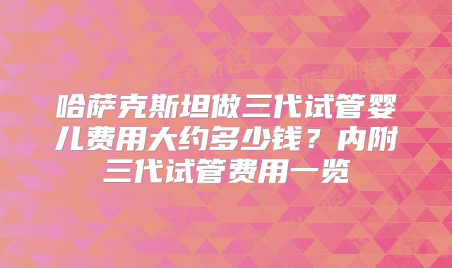 哈萨克斯坦做三代试管婴儿费用大约多少钱？内附三代试管费用一览