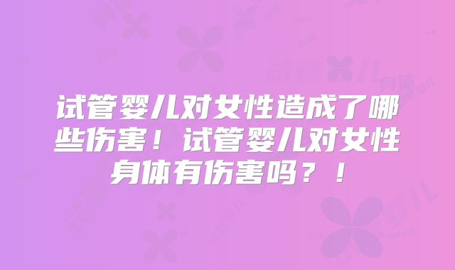 试管婴儿对女性造成了哪些伤害！试管婴儿对女性身体有伤害吗？！