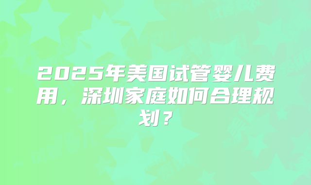 2025年美国试管婴儿费用,深圳家庭如何合理规划?