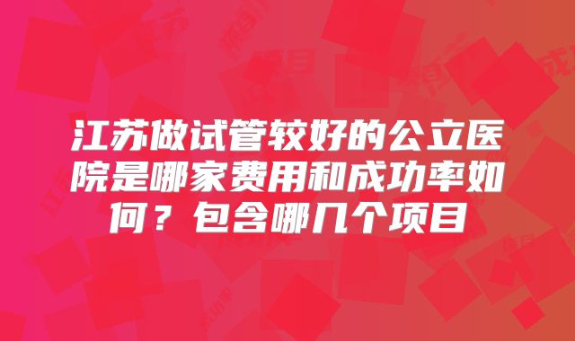江苏做试管较好的公立医院是哪家费用和成功率如何？包含哪几个项目