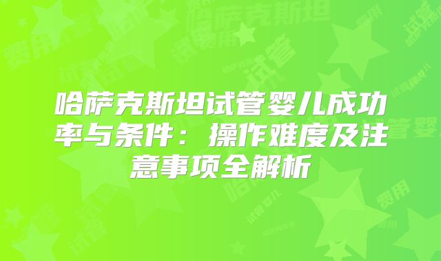 哈萨克斯坦试管婴儿成功率与条件：操作难度及注意事项全解析