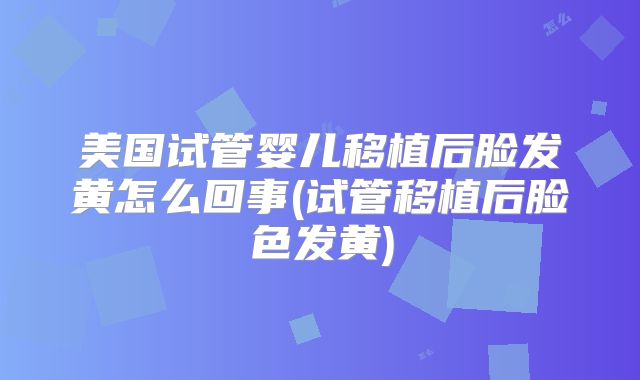 美国试管婴儿移植后脸发黄怎么回事(试管移植后脸色发黄)