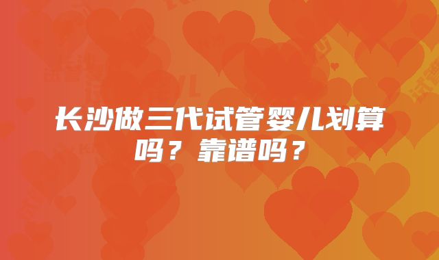 长沙做三代试管婴儿划算吗？靠谱吗？