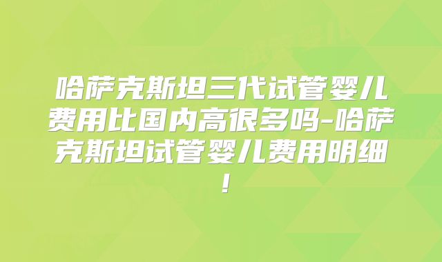 哈萨克斯坦三代试管婴儿费用比国内高很多吗-哈萨克斯坦试管婴儿费用明细！