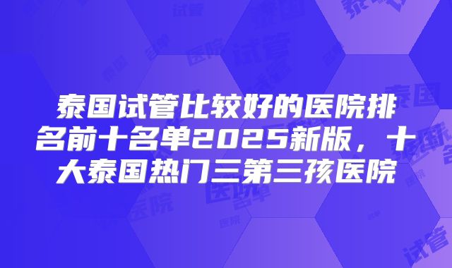 泰国试管比较好的医院排名前十名单2025新版，十大泰国热门三第三孩医院